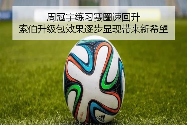 周冠宇练习赛圈速回升 索伯升级包效果逐步显现带来新希望